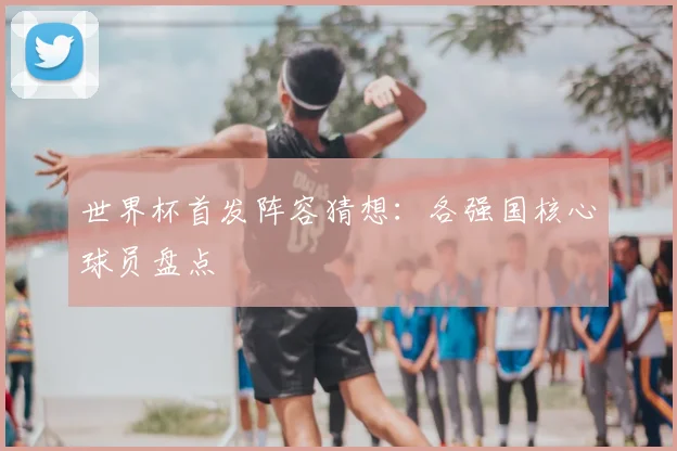 世界杯首发阵容猜想：各强国核心球员盘点