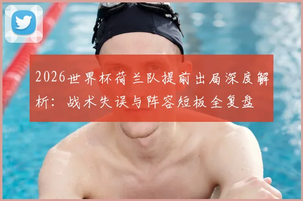 2026世界杯荷兰队提前出局深度解析：战术失误与阵容短板全复盘