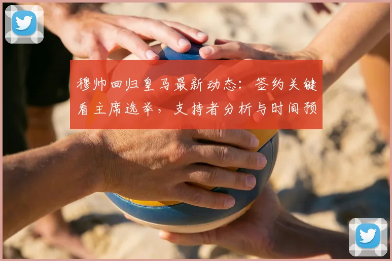 穆帅回归皇马最新动态：签约关键看主席选举，支持者分析与时间预测