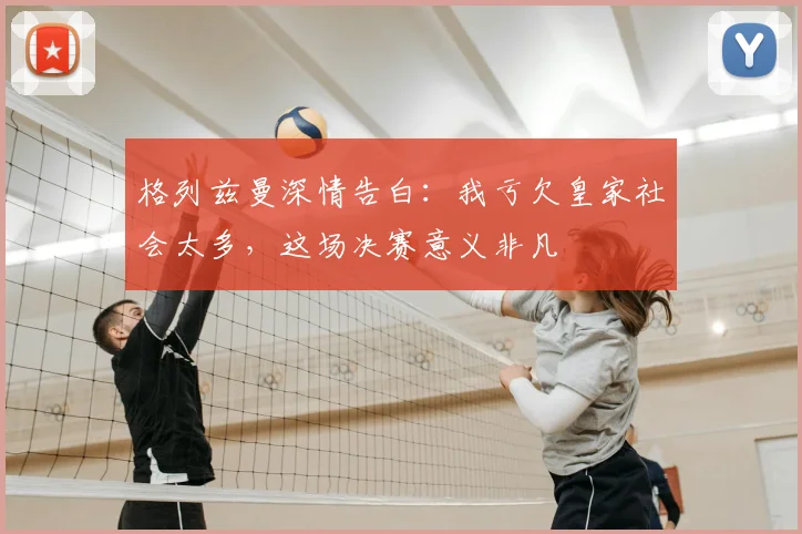 格列兹曼深情告白：我亏欠皇家社会太多，这场决赛意义非凡