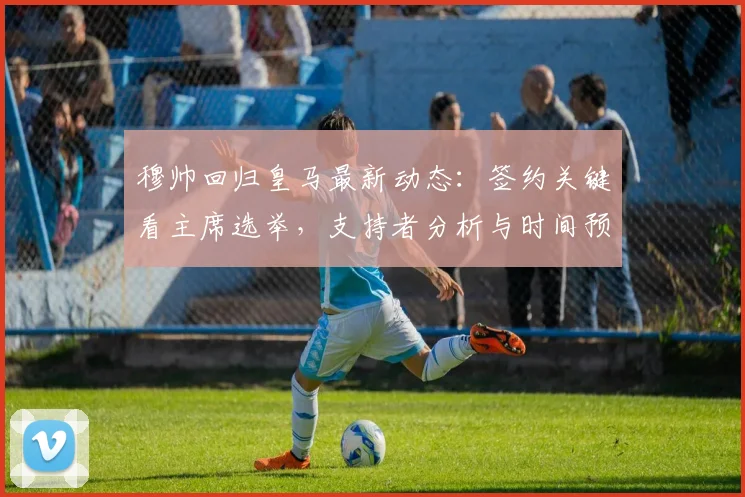 穆帅回归皇马最新动态：签约关键看主席选举，支持者分析与时间预测