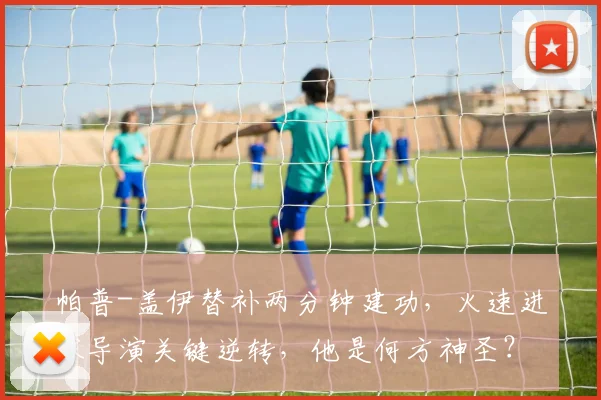 帕普-盖伊替补两分钟建功，火速进球导演关键逆转，他是何方神圣？