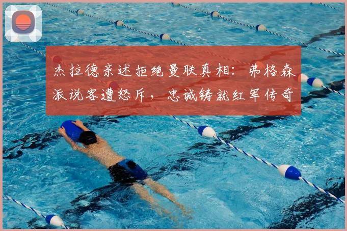 杰拉德亲述拒绝曼联真相：弗格森派说客遭怒斥，忠诚铸就红军传奇
