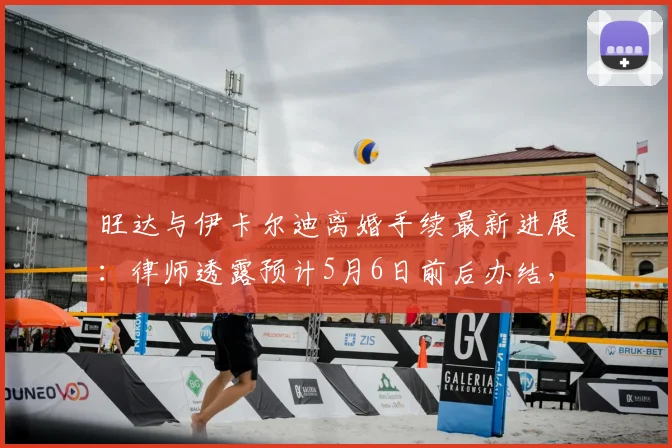 旺达与伊卡尔迪离婚手续最新进展：律师透露预计5月6日前后办结，全程法律程序详解