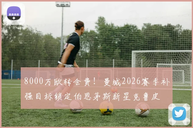 8000万欧转会费！曼城2026赛季补强目标锁定伯恩茅斯新星克鲁皮