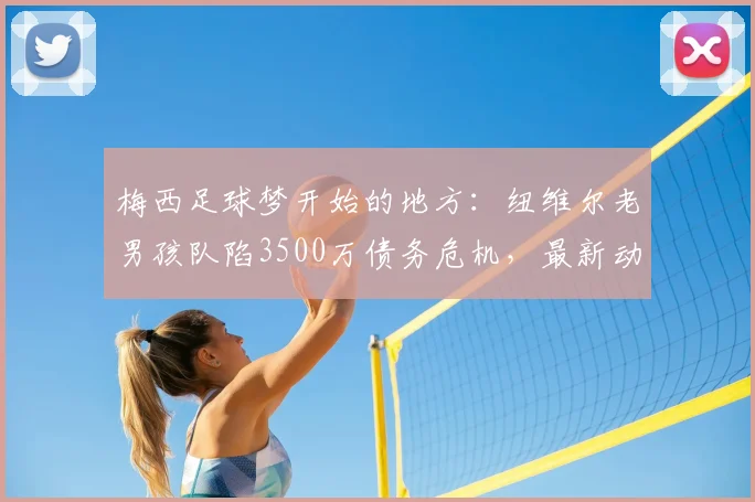 梅西足球梦开始的地方:纽维尔老男孩队陷3500万债务危机,最新动态与未来分析